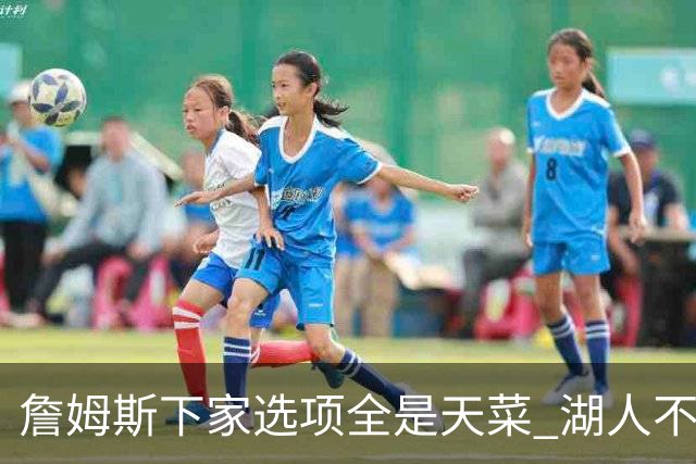 詹姆斯下家选项全是天菜 湖人不给的体面这些队能给